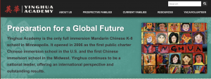 Chinese infiltration of Minnesota: Yinghua Academy is the only full immersion Mandarin Chinese K-8 school in Minneapolis. It opened in 2006 as the first public charter Chinese immersion school in the U.S. and the first Chinese immersion school in the Midwest.
